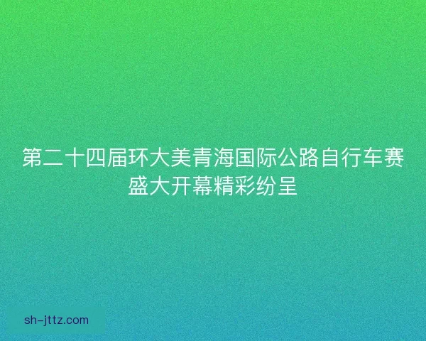 第二十四届环大美青海国际公路自行车赛盛大开幕精彩纷呈
