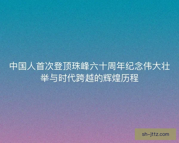 中国人首次登顶珠峰六十周年纪念伟大壮举与时代跨越的辉煌历程
