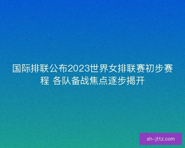 国际排联公布2023世界女排联赛初步赛程 各队备战焦点逐步揭开