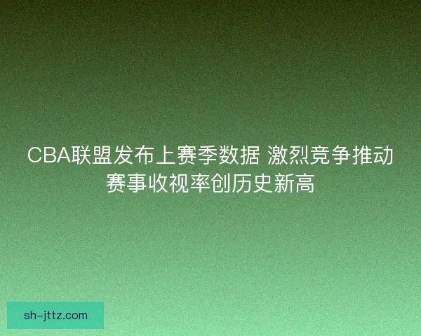 CBA联盟发布上赛季数据 激烈竞争推动赛事收视率创历史新高