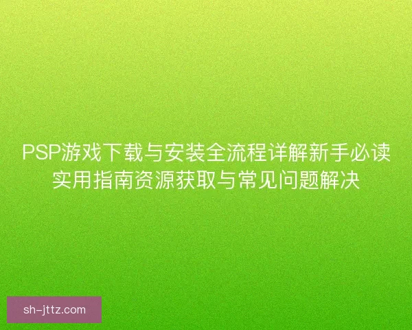 PSP游戏下载与安装全流程详解新手必读实用指南资源获取与常见问题解决