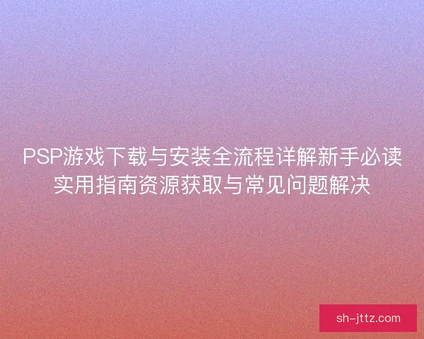 PSP游戏下载与安装全流程详解新手必读实用指南资源获取与常见问题解决