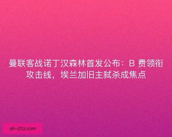 曼联客战诺丁汉森林首发公布：B 费领衔攻击线，埃兰加旧主弑杀成焦点