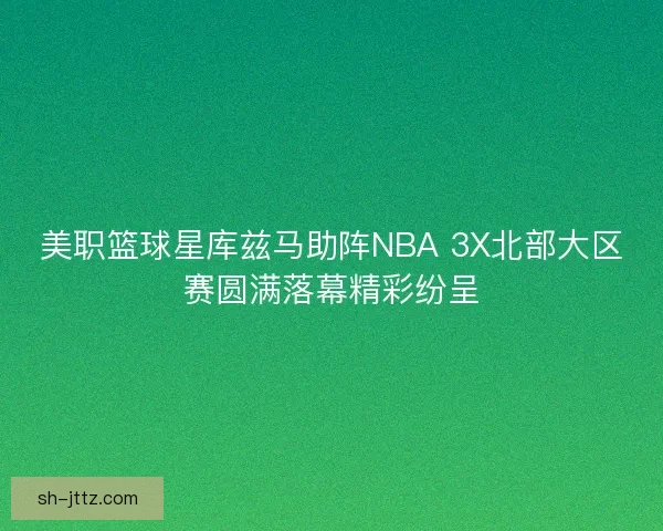 美职篮球星库兹马助阵NBA 3X北部大区赛圆满落幕精彩纷呈