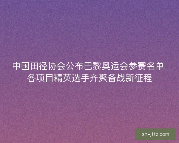 中国田径协会公布巴黎奥运会参赛名单 各项目精英选手齐聚备战新征程